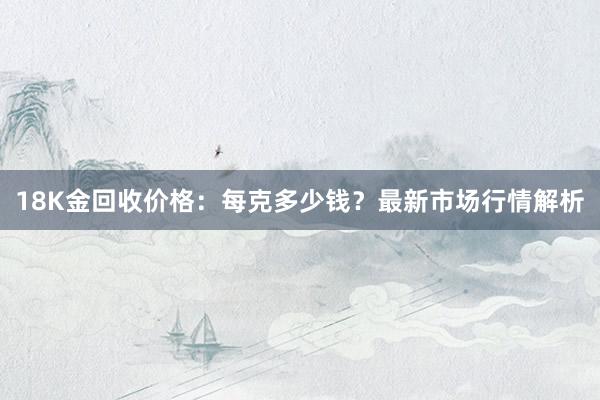 18K金回收价格：每克多少钱？最新市场行情解析